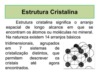 Estrutura cristalina significa o arranjo
espacial de longo alcance em que se
encontram os átomos ou moléculas no mineral.
Na natureza existem 14 arranjos básicos
Estrutura Cristalina
tridimensionais, agrupados
em 7 sistemas de
cristalização distintos, que
permitem descrever os
cristais até agora
encontrados.
 