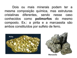 Dois ou mais minerais podem ter a
mesma composição química, mas estruturas
cristalinas diferentes, sendo nesse caso
conhecidos como polimorfos do mesmo
composto. Ex.: a pirita e a marcassita são
ambos constituídos por sulfeto de ferro.
Pirita
Marcassita
 