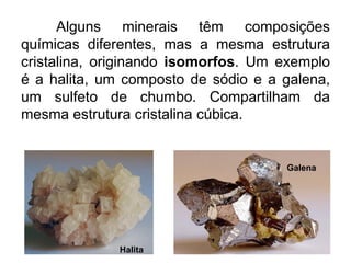 Alguns minerais têm composições
químicas diferentes, mas a mesma estrutura
cristalina, originando isomorfos. Um exemplo
é a halita, um composto de sódio e a galena,
um sulfeto de chumbo. Compartilham da
mesma estrutura cristalina cúbica.
Halita
Galena
 