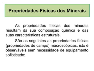 As propriedades físicas dos minerais
resultam da sua composição química e das
suas características estruturais.
São as seguintes as propriedades físicas
(propriedades de campo) macroscópicas, isto é
observáveis sem necessidade de equipamento
sofisticado:
Propriedades Físicas dos Minerais
 