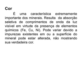 Cor
É uma característica extremamente
importante dos minerais. Resulta da absorção
seletiva de comprimentos de onda da luz
visível em virtude da presença de elementos
químicos (Fe, Cu, Ni). Pode variar devido a
impurezas existentes em ou a superfície do
mineral pode estar alterada, não mostrando
sua verdadeira cor.
 
