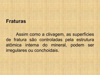 Fraturas
Assim como a clivagem, as superfícies
de fratura são controladas pela estrutura
atômica interna do mineral, podem ser
irregulares ou conchoidais.
 