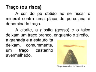 Traço (ou risca)
A cor do pó obtido ao se riscar o
mineral contra uma placa de porcelana é
denominado traço.
A clorite, a gipsita (gesso) e o talco
deixam um traço branco, enquanto o zircão,
Traço vermelho da hematita.
a granada e a estaurolita
deixam, comummente,
um traço castanho
avermelhado.
 