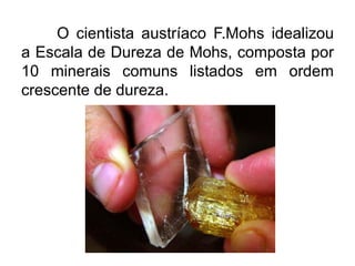 O cientista austríaco F.Mohs idealizou
a Escala de Dureza de Mohs, composta por
10 minerais comuns listados em ordem
crescente de dureza.
 