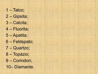 1 – Talco;
2 – Gipsita;
3 – Calcita;
4 – Fluorita;
5 – Apatita;
6 – Feldspato;
7 – Quartzo;
8 – Topázio;
9 – Corindon;
10– Diamante.
 