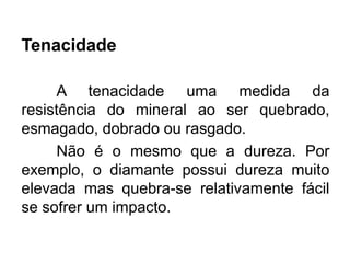 Tenacidade
A tenacidade uma medida da
resistência do mineral ao ser quebrado,
esmagado, dobrado ou rasgado.
Não é o mesmo que a dureza. Por
exemplo, o diamante possui dureza muito
elevada mas quebra-se relativamente fácil
se sofrer um impacto.
 