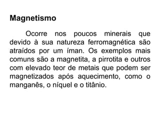 Magnetismo
Ocorre nos poucos minerais que
devido à sua natureza ferromagnética são
atraídos por um íman. Os exemplos mais
comuns são a magnetita, a pirrotita e outros
com elevado teor de metais que podem ser
magnetizados após aquecimento, como o
manganês, o níquel e o titânio.
 