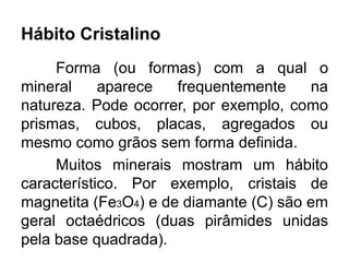 Hábito Cristalino
Forma (ou formas) com a qual o
mineral aparece frequentemente na
natureza. Pode ocorrer, por exemplo, como
prismas, cubos, placas, agregados ou
mesmo como grãos sem forma definida.
Muitos minerais mostram um hábito
característico. Por exemplo, cristais de
magnetita (Fe3O4) e de diamante (C) são em
geral octaédricos (duas pirâmides unidas
pela base quadrada).
 