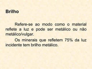 Brilho
Refere-se ao modo como o material
reflete a luz e pode ser metálico ou não
metálico/vulgar.
Os minerais que refletem 75% da luz
incidente tem brilho metálico.
 