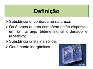 Substância encontrada na natureza;
Os átomos que os compõem estão dispostos
em um arranjo tridimensional ordenado e
repetitivo;
Substância cristalina sólida;
Geralmente inorgânicos.
Definição
calcita
 