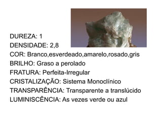 DUREZA: 1
DENSIDADE: 2,8
COR: Branco,esverdeado,amarelo,rosado,gris
BRILHO: Graso a perolado
FRATURA: Perfeita-Irregular
CRISTALIZAÇÃO: Sistema Monoclínico
TRANSPARÊNCIA: Transparente a translúcido
LUMINISCÊNCIA: As vezes verde ou azul
 