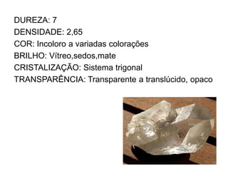 DUREZA: 7
DENSIDADE: 2,65
COR: Incoloro a variadas colorações
BRILHO: Vítreo,sedos,mate
CRISTALIZAÇÃO: Sistema trigonal
TRANSPARÊNCIA: Transparente a translúcido, opaco
 