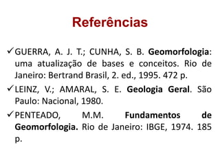GUERRA, A. J. T.; CUNHA, S. B. Geomorfologia:
uma atualização de bases e conceitos. Rio de
Janeiro: Bertrand Brasil, 2. ed., 1995. 472 p.
LEINZ, V.; AMARAL, S. E. Geologia Geral. São
Paulo: Nacional, 1980.
PENTEADO, M.M. Fundamentos de
Geomorfologia. Rio de Janeiro: IBGE, 1974. 185
p.
Referências
 