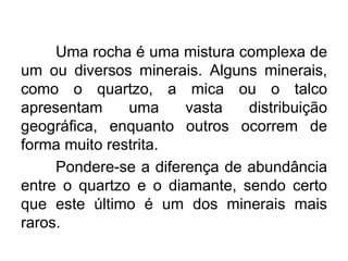 Uma rocha é uma mistura complexa de
um ou diversos minerais. Alguns minerais,
como o quartzo, a mica ou o talco
apresentam uma vasta distribuição
geográfica, enquanto outros ocorrem de
forma muito restrita.
Pondere-se a diferença de abundância
entre o quartzo e o diamante, sendo certo
que este último é um dos minerais mais
raros.
 