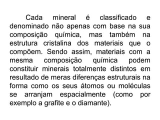 Cada mineral é classificado e
denominado não apenas com base na sua
composição química, mas também na
estrutura cristalina dos materiais que o
compõem. Sendo assim, materiais com a
mesma composição química podem
constituir minerais totalmente distintos em
resultado de meras diferenças estruturais na
forma como os seus átomos ou moléculas
se arranjam espacialmente (como por
exemplo a grafite e o diamante).
 