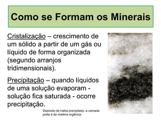 Cristalização – crescimento de
um sólido a partir de um gás ou
líquido de forma organizada
(segundo arranjos
tridimensionais).
Precipitação – quando líquidos
de uma solução evaporam -
solução fica saturada - ocorre
precipitação.
Depósito de halita precipitado, a camada
preta é de matéria orgânica.
Como se Formam os Minerais
 
