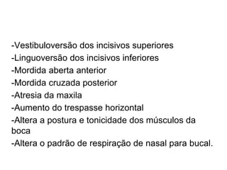 -Vestibuloversão dos incisivos superiores
-Linguoversão dos incisivos inferiores
-Mordida aberta anterior
-Mordida cruzada posterior
-Atresia da maxila
-Aumento do trespasse horizontal
-Altera a postura e tonicidade dos músculos da
boca
-Altera o padrão de respiração de nasal para bucal.
 