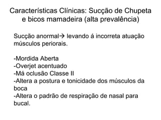Características Clínicas: Sucção de Chupeta
e bicos mamadeira (alta prevalência)
Sucção anormal levando á incorreta atuação
músculos periorais.
-Mordida Aberta
-Overjet acentuado
-Má oclusão Classe II
-Altera a postura e tonicidade dos músculos da
boca
-Altera o padrão de respiração de nasal para
bucal.
 