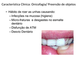 Característica Clinica: Onicofagia/ Preensão de objetos
• Hábito de roer as unhas causando:
– Infecções na mucosa (higiene)
– Micro-fraturas e desgastes no esmalte
dentário
– Disfunção de ATM
– Desvio Dentário
 
