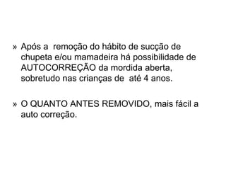 » Após a remoção do hábito de sucção de
chupeta e/ou mamadeira há possibilidade de
AUTOCORREÇÃO da mordida aberta,
sobretudo nas crianças de até 4 anos.
» O QUANTO ANTES REMOVIDO, mais fácil a
auto correção.
 