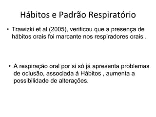 Hábitos e Padrão Respiratório
• Trawizki et al (2005), verificou que a presença de
hábitos orais foi marcante nos respiradores orais .
• A respiração oral por si só já apresenta problemas
de oclusão, associada á Hábitos , aumenta a
possibilidade de alterações.
 
