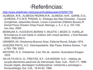 •Referências:
-http://www.slidefinder.net/p/preventivatelessadev4/32501735
-ALMEIDA, R.R., ALMEIDA PEDRIN,R.R., ALMEIDA, M.R., GARIB, D.G.,
ALMEIDA, P.C.M.R, PINZAN, A.; Etiologia das Más-Oclusões - Causas
Congênitas, adquiridas Gerais, Locais e proximais (Hábitos Bucais) R
Dental Press Ortodon Ortop Facial, Maringá, v. 5, n. 6, p. 107-129,
nov./dez. 2000.
-BOSNJAK A, VUCICEVIC-BORAS V, MILETIC I, BOZIC D, VUKELJA
M.Incidence of oral habits in children with mixed dentition. J Oral Rehabil.
2002; 29(9):902-5.
-GRABER,I.M. Ortodoncia-Buenos Aires, Editorial Mundi, Edição 1974.
-GUEDES PINTO, A.C. Odontopediatria. São Paulo: Editora Santos, 7 ed,
p.783- 789. 2003.
-MOYERS, R. E. Ortodontia. 3.ed. Rio de Janeiro: Guanabara Koogan,
1979.
-SILVA FILHO,O .G.; FREITAS, S.F.; CAVASSAN, H.O .- Hábitos de
sucção:elementos passíveis de intervenção. Esto. Cult., 16:61-71, 1986.
Sucção digital, abordagem multidisciplinar: ortodontia x psicologia x
fonoaudiologia. Est. Cult., 16:44-52, 1986.
 