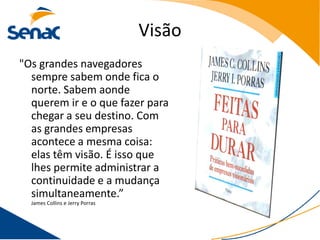 Visão
"Os grandes navegadores
  sempre sabem onde fica o
  norte. Sabem aonde
  querem ir e o que fazer para
  chegar a seu destino. Com
  as grandes empresas
  acontece a mesma coisa:
  elas têm visão. É isso que
  lhes permite administrar a
  continuidade e a mudança
  simultaneamente.”
  James Collins e Jerry Porras
 
