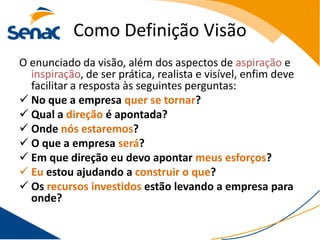 Como Definição Visão
O enunciado da visão, além dos aspectos de aspiração e
  inspiração, de ser prática, realista e visível, enfim deve
  facilitar a resposta às seguintes perguntas:
 No que a empresa quer se tornar?
 Qual a direção é apontada?
 Onde nós estaremos?
 O que a empresa será?
 Em que direção eu devo apontar meus esforços?
 Eu estou ajudando a construir o que?
 Os recursos investidos estão levando a empresa para
  onde?
 