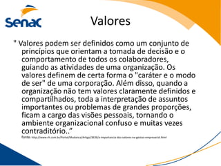 Valores
" Valores podem ser definidos como um conjunto de
   princípios que orientam a tomada de decisão e o
   comportamento de todos os colaboradores,
   guiando as atividades de uma organização. Os
   valores definem de certa forma o "caráter e o modo
   de ser" de uma corporação. Além disso, quando a
   organização não tem valores claramente definidos e
   compartilhados, toda a interpretação de assuntos
   importantes ou problemas de grandes proporções,
   ficam a cargo das visões pessoais, tornando o
   ambiente organizacional confuso e muitas vezes
   contraditório..”
  fonte: http://www.rh.com.br/Portal/Mudanca/Artigo/3636/a-importancia-dos-valores-na-gestao-empresarial.html
 