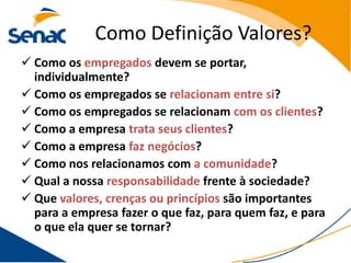 Como Definição Valores?
 Como os empregados devem se portar,
  individualmente?
 Como os empregados se relacionam entre si?
 Como os empregados se relacionam com os clientes?
 Como a empresa trata seus clientes?
 Como a empresa faz negócios?
 Como nos relacionamos com a comunidade?
 Qual a nossa responsabilidade frente à sociedade?
 Que valores, crenças ou princípios são importantes
  para a empresa fazer o que faz, para quem faz, e para
  o que ela quer se tornar?
 