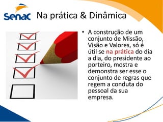 Na prática & Dinâmica
          • A construção de um
            conjunto de Missão,
            Visão e Valores, só é
            útil se na prática do dia
            a dia, do presidente ao
            porteiro, mostra e
            demonstra ser esse o
            conjunto de regras que
            regem a conduta do
            pessoal da sua
            empresa.
 