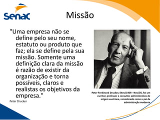 Missão
"Uma empresa não se
  define pelo seu nome,
  estatuto ou produto que
  faz; ela se define pela sua
  missão. Somente uma
  definição clara da missão
  é razão de existir da
  organização e torna
  possíveis, claros e
  realistas os objetivos da     Peter Ferdinand Drucker, (Nov/1909 - Nov/05, foi um
  empresa."                          escritor, professor e consultor administrativo de
                                        origem austríaca, considerado como o pai da
Peter Drucker                                                 administração moderna
 