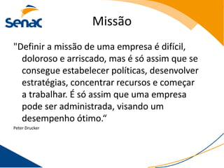 Missão
"Definir a missão de uma empresa é difícil,
  doloroso e arriscado, mas é só assim que se
  consegue estabelecer políticas, desenvolver
  estratégias, concentrar recursos e começar
  a trabalhar. É só assim que uma empresa
  pode ser administrada, visando um
  desempenho ótimo.“
Peter Drucker
 