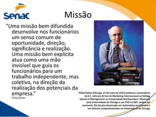 Missão
"Uma missão bem difundida
  desenvolve nos funcionários
  um senso comum de
  oportunidade, direção,
  significância e realização.
  Uma missão bem explícita
  atua como uma mão
  invisível que guia os
  funcionários para um
  trabalho independente, mas
  coletivo, na direção da
  realização dos potenciais da
  empresa.“                    Philip Kotler (Chicago, 27 de maio de 1931) professor universitário
                                     da S.C. Johnson & Son de Marketing Internacional na Kellogg
   Philip Kotler                                  School of Management na Universidade Northwestern. Mestrado
                                                        pela Universidade de Chicago e seu PhD no MIT, ambos em
                                                    economia. Ele fez pós-doutorado em matemática em Harvard e
                                                         em ciências comportamentais na Universidade de Chicago
 