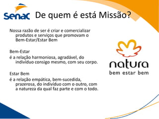 De quem é está Missão?
Nossa razão de ser é criar e comercializar
  produtos e serviços que promovam o
  Bem-Estar/Estar Bem

Bem-Estar
é a relação harmoniosa, agradável, do
   indivíduo consigo mesmo, com seu corpo.

Estar Bem
é a relação empática, bem-sucedida,
   prazerosa, do indivíduo com o outro, com
   a natureza da qual faz parte e com o todo.
 