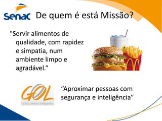 De quem é está Missão?
"Servir alimentos de
  qualidade, com rapidez
  e simpatia, num
  ambiente limpo e
  agradável.“

                “Aproximar pessoas com
                segurança e inteligência”
 