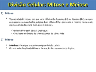 DDiivviissããoo CCeelluullaarr:: MMiittoossee ee MMeeiioossee 
2) Mitose 
 Tipo de divisão celular em que uma célula mãe haplóide (n) ou diplóide (2n), sempre 
com cromossomos duplos, origina duas células filhas contendo o mesmo número de 
cromossomos da célula mãe, porém simples. 
Pode ocorrer com células (n) ou (2n) 
Não altera o número de cromossomos da célula mãe 
2) Mitose 
 Intérfase: Fase que precede qualquer divisão celular. 
 Ocorre a duplicação do DNA e a formação de cromossomos duplos. 
 