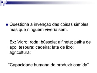 Questiona a invenção das coisas simples mas que ninguém viveria sem.Ex: Vidro; roda; bússola; alfinete; palha de aço; tesoura; cadeira; lata de lixo; agricultura;“Capacidade humana de produzir comida”