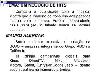 TEMA: UM NEGÓCIO DE HITSCompara a publicidade com a música. Mostra que a maneira de consumo das pessoas mudou com o tempo. Porém, independente desta transição, o talento nunca se tornará obsoleto.MAURO ALENCARSócio e diretor executivo de criação da DOJO – empresa integrante do Grupo ABC na Califórnia.		Já dirigiu campanhas globais para Xbox, DirectTV, Nike, Mitsubishi Motors, Sprint, Chrysler/Dodge/Jeep – dentre seus trabalhos há inúmeros prêmios.