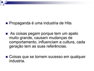 Propaganda é uma industria de Hits As coisas pegam porque tem um apelo muito grande, causam mudanças de comportamento, influenciam a cultura, cada geração tem as suas referências. Coisas que se tornem sucesso em qualquer industria.