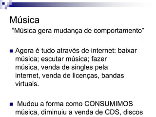 Música“Música gera mudança de comportamento”Agora é tudo através de internet: baixar música; escutar música; fazer música, venda de singles pela internet, venda de licenças, bandas virtuais. Mudou a forma como CONSUMIMOS música, diminuiu a venda de CDS, discos de platina.