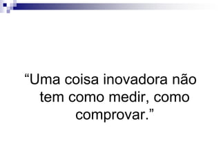 “Uma coisa inovadora não tem como medir, como comprovar.”