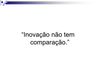 “Inovação não tem comparação.”