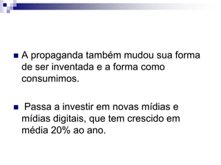 A propaganda também mudou sua forma de ser inventada e a forma como consumimos. Passa a investir em novas mídias e mídias digitais, que tem crescido em média 20% ao ano.
