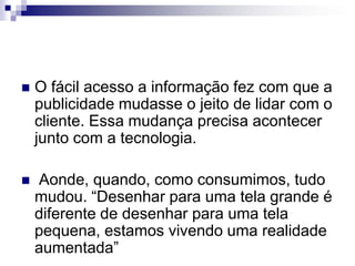O fácil acesso a informação fez com que a publicidade mudasse o jeito de lidar com o cliente. Essa mudança precisa acontecer junto com a tecnologia. Aonde, quando, como consumimos, tudo mudou. “Desenhar para uma tela grande é diferente de desenhar para uma tela pequena, estamos vivendo uma realidade aumentada”