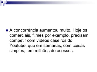 A concorrência aumentou muito. Hoje os comerciais, filmes por exemplo, precisam competir com vídeos caseiros do Youtube, que em semanas, com coisas simples, tem milhões de acessos.