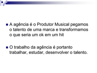 A agência é o Produtor Musical pegamos o talento de uma marca e transformamos o que seria um ok em um hitO trabalho da agência é portanto trabalhar, estudar, desenvolver o talento.