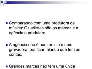 Comparando com uma produtora de música: Os artistas são as marcas e a agência a produtora. A agência não é nem artista e nem gravadora, pra ficar falando que tem as contas.Grandes marcas não tem uma única agencia.
