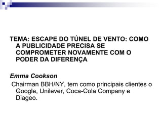 TEMA: ESCAPE DO TÚNEL DE VENTO: COMO A PUBLICIDADE PRECISA SE COMPROMETER NOVAMENTE COM O PODER DA DIFERENÇAEmma Cookson Chairman BBH/NY, tem como principais clientes o Google, Unilever, Coca-Cola Company e Diageo.
