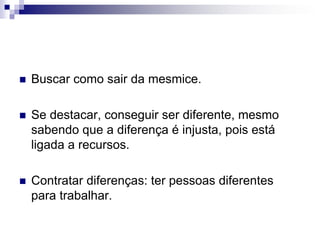 Buscar como sair da mesmice.Se destacar, conseguir ser diferente, mesmo sabendo que a diferença é injusta, pois está ligada a recursos.Contratar diferenças: ter pessoas diferentes para trabalhar.